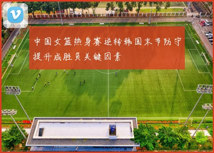 中国女篮热身赛逆转韩国末节防守提升成胜负关键因素