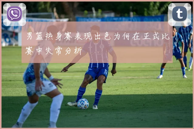 男篮热身赛表现出色为何在正式比赛中失常分析
